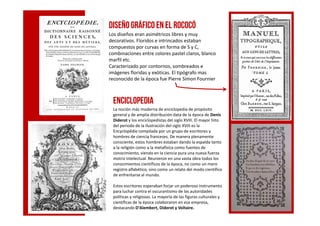 ENCICLOPEDIA
La noción más moderna de enciclopedia de propósito
general y de amplia distribución data de la época de Denis
Diseñográfico enel rococó
Los diseños eran asimétricos libres y muy
decorativos. Floridos e intrincados estaban
compuestos por curvas en forma de S y C,
combinaciones entre colores pastel claros, blanco
marfil etc.
Caracterizado por contornos, sombreados e
imágenes floridas y exóticas. El tipógrafo mas
reconocido de la época fue Pierre Simon Fournier
general y de amplia distribución data de la época de Denis
Diderot y los enciclopedistas del siglo XVIII. El mayor hito
del periodo de la Ilustración del siglo XVIII es la
Encyclopédie compilada por un grupo de escritores y
hombres de ciencia franceses. De manera plenamente
consciente, estos hombres estaban dando la espalda tanto
a la religión como a la metafísica como fuentes de
conocimiento, viendo en la ciencia pura una nueva fuerza
motriz intelectual. Reunieron en una vasta obra todos los
conocimientos científicos de la época, no como un mero
registro alfabético, sino como un relato del modo científico
de enfrentarse al mundo.
Estos escritores esperaban forjar un poderoso instrumento
para luchar contra el oscurantismo de las autoridades
políticas y religiosas. La mayoría de las figuras culturales y
científicas de la época colaboraron en esa empresa,
destacando D'Alembert, Diderot y Voltaire.
 