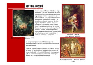 PINTURArococó
A pesar de que el Rococó debe de su origen
puramente a las artes decorativas, el estilo
mostró su influencia también en la pintura,
llegando a su máximo esplendor en la
década de 1730. Esta pintura debe llamarse
propiamente como Pintura Galante y no
como Pintura Rococó, pues este término
engloba el contexto estético en que se
encontraba. Los pintores usaron colores
claros y delicados y las formas curvilíneas,
decoran las telas con querubines y mitos de
amor. Sus paisajes con fiestas galantes y
pastorales a menudo recogían comidas sobre
la hierba de personajes aristocráticos y
El columpio, Fragonard 1767
MezzetinMezzetinMezzetinMezzetin, 1718–20
Jean Antoine Watteau
Italian Comedians - Antoine Watteau
1720
la hierba de personajes aristocráticos y
aventuras amorosas y cortesanas
Se recuperaron personajes mitológicos que se
entremezclan en las escenas, dotándolas de sensualidad,
alegría y frescura.
El retrato también fue popular entre los pintores rococó,
en el que los personajes son representados con mucha
elegancia, basada en la artificialidad de la vida de palacio
y de los ambientes cortesanos, reflejando una imagen
amable de la sociedad en transformación.
 