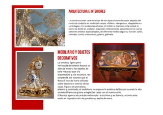 Arquitectura e interiores
Las construcciones características de esta época fueron las casas alejadas del
centro de ciudad o en medio del campo: «folies», «bergeries», «bagatelles» o
«ermitages». En residencias urbanas, el «hôtel» o mansión en la ciudad, la
planta se divide en unidades espaciales relativamente pequeñas con lo cual se
obtienen ámbitos especializados, de diferente medida según su función: salón,
comedor, cuarto, antecámara, galería, gabinete.
Mobiliarioy objetos
decorativosdecorativos
La temática ligera pero
intrincada del diseño Rococó se
adecúa mejor a los objetos de
talla reducida que a la
arquitectura y a la escultura. No
sorprende por lo tanto que el
Rococó francés fuera utilizado
sobre todo en el interior de las
casas. Figuras de porcelana,
platería y, ante todo, el mobiliario incorporan la estética del Rococó cuando la alta
sociedad francesa quiere arreglar las casas con el nuevo estilo.
El Rococó aprecia el carácter exótico del arte chino y, en Francia, se imita este
estilo en la producción de porcelana y vajilla de mesa.
 