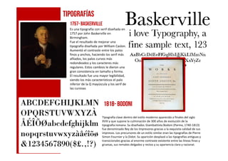 1757-Baskerville
Es una tipografía con serif diseñada en
1757 por John Baskerville en
Birmingham.
Fue el resultado de mejorar una
tipografía diseñada por William Caslon.
Aumentó el contraste entre los palos
finos y anchos, haciendo los serif más
afilados, los palos curvos más
redondeados y los caracteres más
regulares. Estos cambios le dieron una
gran consistencia en tamaño y forma.
El resultado fue una mayor legibilidad,
siendo los más característicos el palo
TIPOGRAFÍAS
siendo los más característicos el palo
inferior de la Q mayúscula y los serif de
las cursivas
Tipografía clave dentro del estilo moderno aparecido a finales del siglo
XVIII y que supone la culminación de 300 años de evolución de la
tipografía romana. Su diseñador, Giambattista Bodoni (Parma, 1740-1813)
fue denominado Rey de los Impresores gracias a la exquisita calidad de sus
impresos. Los precursores de un estilo similar eran las tipografías de Pierre
Simon Fournier y la Didot. Su aparición desplazó a las tipografías antiguas y
transicionales gracias al enorme contraste existente entre las líneas finas y
gruesas, sus remates delgados y rectos y su apariencia clara y racional.
1818- BODONI
 