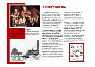 Joseph WrightJoseph WrightJoseph WrightJoseph Wright
Pintor inglés famoso por sus pinturas de paisajes y
sus retratos. Ha sido considerado el «primer pintor
La Revolución industrial fue un
periodo histórico comprendido entre
la segunda mitad del siglo XVIII y
principios del XIX, en el que Gran
Bretaña en primer lugar,1 y el resto de
Europa continental después, sufren el
mayor conjunto de transformaciones
socioeconómicas, tecnológicas y
culturales de la historia de la
humanidad, desde el neolítico.
La economía basada en el trabajo
manual fue reemplazada por otra
dominada por la industria y la
desarrollo de nuevos modelos de
maquinaria en las dos primeras
décadas del siglo XIX facilitó la
manufactura en otras industrias e
incrementó también su producción.
Así es que en la Revolución industrial
se aumenta la cantidad de productos
y se disminuye el tiempo en el que
estos se realizan, dando paso a la
producción en serie, ya que se
simplifican tareas complejas en varias
operaciones simples que pueda
realizar cualquier obrero sin
REVOLUCIÓNINDUSTRIAL
sus retratos. Ha sido considerado el «primer pintor
profesional que expresó el espíritu de la Revolución
industrial».
dominada por la industria y la
manufactura. La Revolución comenzó
con la mecanización de las industrias
textiles y el desarrollo de los
procesos del hierro. La expansión del
comercio fue favorecida por la mejora
de las rutas de transportes y
posteriormente por el nacimiento del
ferrocarril. Las innovaciones
tecnológicas más importantes fueron
la máquina de vapor y la denominada
Spinning Jenny, una potente máquina
relacionada con la industria textil.
Estas nuevas máquinas favorecieron
enormes incrementos en la capacidad
de producción. La producción y
realizar cualquier obrero sin
necesidad de que sea mano de obra
cualificada, y de este modo bajar
costos en producción y elevar la
cantidad de unidades producidas bajo
el mismo costo fijo.
 