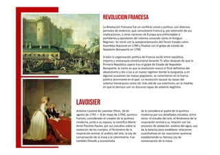 REVOLUCIONFRANCESA
La Revolución francesa fue un conflicto social y político, con diversos
periodos de violencia, que convulsionó Francia y, por extensión de sus
implicaciones, a otras naciones de Europa que enfrentaban a
partidarios y opositores del sistema conocido como el Antiguo
Régimen. Se inició con la autoproclamación del Tercer Estado como
Asamblea Nacional en 1789 y finalizó con el golpe de estado de
Napoleón Bonaparte en 1799.
Si bien la organización política de Francia osciló entre república,
imperio y monarquía constitucional durante 71 años después de que la
Primera República cayera tras el golpe de Estado de Napoleón
Bonaparte, lo cierto es que la revolución marcó el final definitivo del
absolutismo y dio a luz a un nuevo régimen donde la burguesía, y en
algunas ocasiones las masas populares, se convirtieron en la fuerzaalgunas ocasiones las masas populares, se convirtieron en la fuerza
política dominante en el país. La revolución socavó las bases del
sistema monárquico como tal, más allá de sus estertores, en la medida
en que lo derrocó con un discurso capaz de volverlo ilegítimo.
Antoine-Laurent de Lavoisier (París, 26 de
agosto de 1743 — 8 de mayo de 1794), químico
francés, considerado el creador de la química
moderna, junto a su esposa, la científica Marie-
Anne Pierette Paulze, por sus estudios sobre la
oxidación de los cuerpos, el fenómeno de la
respiración animal, el análisis del aire, la Ley de
conservación de la masa y la calorimetría. Fue
también filósofo y economista.
Se le considera el padre de la química
moderna por sus detallados estudios, entre
otros: el estudio del aire, el fenómeno de la
respiración animal y su relación con los
procesos de oxidación, análisis del agua, uso
de la balanza para establecer relaciones
cuantitativas en las reacciones químicas
estableciendo su famosa Ley de
conservación de la masa.
Lavoisier
 