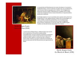 Lo característico del Neoclasicismo era revivir otra época, en concreto la
Antigüedad clásica, recrear el estilo de una época que, por considerarse la
más cercana al ideal, se reputaba como «clásica». Con la llegada de la
Revolución francesa (1789), el Neoclasicismo se adoptó como el estilo
propio de la burguesía frente al rococó aristocrático, la respuesta estética
propia de la revolución.
Se deseaba regresar a lo que se percibía como «pureza» de las artes de la
Antigua Roma, la más vaga percepción («ideal») de las artes griegas y, en
menor medida, al clasicismo renacentista. Una circunstancia que
contribuyó al nacimiento del Neoclasicismo es que la Antigüedad
grecorromana, simplemente, se puso de moda. Ello se debió en gran
medida a los descubrimientos arqueológicos de la época.
David, Jacques-Louis
Paris et Helene (1788)Paris et Helene (1788)
La pintura de la Antigua Grecia, a diferencia de lo que ocurría
con la arquitectura o la escultura, estaba perdida
irremisiblemente; así que los pintores neoclásicos la revivieron
imaginariamente, en parte a través de frisos en bajorrelieve
aunque era difícil superar su carencia de color, mosaicos y
pintura sobre cerámica y en parte a través de los ejemplos de
pintura y decoración del Alto Renacimiento de la generación de
Rafael
David, Jacques-Louis
La Muerte de Marat (1793)
 