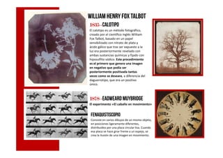 William HenryFox Talbot
1835183518351835 ----calotipo
El calotipo es un método fotográfico,
creado por el científico inglés William
Fox Talbot, basado en un papel
sensibilizado con nitrato de plata y
ácido gálico que tras ser expuesto a la
luz era posteriormente revelado con
ambas sustancias químicas y fijado con
hiposulfito sódico. Este procedimiento
es el primero que genera una imagen
en negativo que podía ser
posteriormente positivada tantas
veces como se deseara, a diferencia del
daguerrotipo, que era un positivodaguerrotipo, que era un positivo
único.
1878187818781878 ----Eadweard Muybridge
El experimento «El caballo en movimiento»
Fenaquistiscopio
Consiste en varios dibujos de un mismo objeto,
en posiciones ligeramente diferentes,
distribuidos por una placa circular lisa. Cuando
esa placa se hace girar frente a un espejo, se
crea la ilusión de una imagen en movimiento.
 