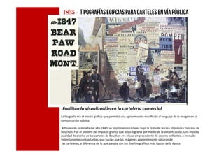 1835183518351835 ---- tipografíasegipcias para carteles en víapública
Facilitan la visualización en la cartelería comercial
La litografía era el medio gráfico que permitía una aproximación más fluida al lenguaje de la imagen en la
comunicación pública.
A finales de la década del año 1840, se imprimieron carteles bajo la firma de la casa impresora francesa de
Rouchon. Fue el pionero del impacto gráfico que pudo lograrse por medio de la simplificación. Una insólita
cualidad de diseño de los carteles de Rouchon era el uso sin precedente de colores brillantes, a menudo
violentamente contrastantes, que hacían que las imágenes aparentemente saltaran de
las carteleras, a diferencia de lo que pasaba con los diseños gráficos más típicos de la época
 