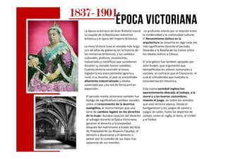 1837183718371837----1901190119011901
época victorianaépoca victorianaépoca victorianaépoca victoriana
La época victoriana de Gran Bretaña marcó
la cúspide de la Revolución industrial
británica y el ápice del Imperio Británico.
La reina Victoria tuvo el reinado más largo
con 64 años de gobierno en la historia de
los monarcas británicos, y los cambios
culturales, políticos, económicos,
industriales y científicos que sucedieron
durante su reinado fueron notables.
Cuando Victoria ascendió al trono,
Inglaterra era esencialmente agraria y
rural; a su muerte, el país se encontraba
altamente industrializado y estaba
un profundo interés por la relación entre
la modernidad y la continuidad cultural.
El Renacimiento Gótico en la
arquitectura se convirtió en algo cada vez
más significativo durante el periodo,
llevando a la Batalla de los Estilos entre
los ideales Gótico y Clásico.
El arte gótico fue también apoyado por
John Ruskin, que argumentó que
ejemplificaba los valores comunales y
sociales, al contrario que el Clasicismo, el
cual él consideraba que realzaba la
estandarización mecánica.altamente industrializado y estaba
conectado por una red de ferrocarril en
expansión.
El periodo medio victoriano también fue
testigo de significativos cambios sociales,
como el renacimiento de la doctrina
evangélica, al mismo tiempo que una
serie de cambios legales en los derechos
de la mujer. Aunque carecían del derecho
al sufragio durante la Época Victoriana,
ganaron el derecho a la propiedad
después del matrimonio a través del Acta
de Propiedad de las Mujeres Casadas, el
derecho a divorciarse y el derecho a
pelear por la custodia de sus hijos tras
separarse de sus maridos.
estandarización mecánica.
Esta nueva sociedad inglesa tan
aparentemente abocada al trabajo, a la
moral y a las buenas costumbres,
inventa el juego, en todos los sentidos
que este término abarca. Desde el
backgammon y los juegos de casino y
juegos de salón, hasta los deportes de
campo, como el rugby, el tenis, el cricket
y el fútbol.
 