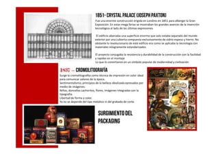 1851- Crystal Palace (Joseph paxton)
Fue una enorme construcción erigida en Londres en 1851 para albergar la Gran
Exposición. En estas mega ferias se mostraban los grandes avances de la invención
tecnológica al lado de las últimas expresiones.
El edificio abarcaba una superficie enorme que solo estaba separado del mundo
exterior por una cubierta compuesta exclusivamente de vidrio espeso y hierro. No
obstante lo revolucionario de este edificio era como se aplicaba la tecnología con
materiales íntegramente estandarizados
El proyecto conjugaba la resistencia y durabilidad de la construcción con la facilidad
y rapidez en el montaje
Lo que lo convirtieron en un símbolo popular de modernidad y civilización
1837183718371837 –––– cromolitografía
Surge la cromolitografóa como técnica de impresión en color ideal
para comunicar valores de la época.para comunicar valores de la época.
Sentimentalismo, principios de la belleza idealizada epresados por
medio de imágenes:
Niños, doncellas cachoritos, flores, imágenes integradas con la
tipografia.
Libertad de forma y color.
Ya no se depende del tipo metálico ni del grabado de corte.
Surgimientodel
packaging
 