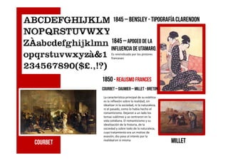 1845 – bensley - Tipografíaclarendon
1845 –apogeo de la
influencia de utamaro.
Es reivindicado por los pintores
franceses
1850 - realismo frances1850 - realismo frances
COURBET millet
La característica principal de su estética
es la reflexión sobre la realidad, sin
idealizar ni la sociedad, ni la naturaleza,
ni el pasado, como lo había hecho el
romanticismo. Dejaron a un lado los
temas sublimes y se centraron en la
vida cotidiana. El romanticismo y su
idealización de la historia, de la
sociedad y sobre todo de la naturaleza,
cuyo tratamiento era un motivo de
evasión, dio paso al interés por la
realidad en sí misma
Courbet– Daumier– Millet - Breton
 