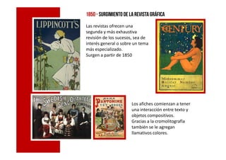 1850 - surgimiento de la revista gráfica
Las revistas ofrecen una
segunda y más exhaustiva
revisión de los sucesos, sea de
interés general o sobre un tema
más especializado.
Surgen a partir de 1850
Los afiches comienzan a tener
una interacción entre texto y
objetos compositivos.
Gracias a la cromolitografía
también se le agregan
llamativos colores.
 
