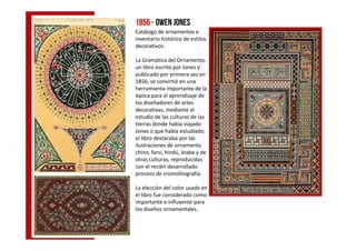1856 - Owen Jones
Catálogo de ornamentos e
inventario histórico de estilos
decorativos.
La Gramática del Ornamento,
un libro escrito por Jones y
publicado por primera vez en
1856, se convirtió en una
herramienta importante de la
época para el aprendizaje de
los diseñadores de artes
decorativas, mediante el
estudio de las culturas de las
tierras donde había viajadotierras donde había viajado
Jones o que había estudiado;
el libro destacaba por las
ilustraciones de ornamento
chino, farsi, hindú, árabe y de
otras culturas, reproducidas
con el recién desarrollado
proceso de cromolitografía.
La elección del color usado en
el libro fue considerado como
importante e influyente para
los diseños ornamentales.
 