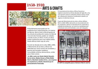 El movimiento de las Artes y Oficios floreció en
Inglaterra durante las últimas décadas del siglo XIX, y fue
una reacción contra la confusión artística moral y social
de la Revolución Industrial. Se defendió el diseño y el
regreso a la destreza manual.
El guía del Movimiento de las artes y oficios William
Morris (1834-1896), demandó una reconsideración de
los propósitos, valorar la naturaleza de los materiales y
métodos de producción, así como las manifestaciones
individuales tanto del diseñador como del trabajador.Profundamente preocupado por los
problemas de la industrialización y el sistema
de fábricas, Morris trató la falta de gustos de
los artículos de producción masiva y la falta de
1850185018501850----1910191019101910
arts & crafts
los artículos de producción masiva y la falta de
mano de obra honesta, podían ser evitadas
uniendo el arte y el oficio. El arte y el oficio
podían combinarse para crear objetos bellos
desde edificios hasta ropa de cama .
Durante las décadas de los años 1880 y 1890,
el Movimiento de las Artes y Oficios fue
defendido por cierto número de sociedades y
gremios que buscaban establecer
comunidades artísticas democráticas, unidas
para el bien común.
En 1861, junto con Dante Gabriel Rossetti,
Burne-Jones, Madox Brown y Philip Webb,
Morris, Marshall, Faulkner & Co., una empresa
de arquitectura y diseño industrial que él
personalmente financiaba. En 1875 la compañía pasa a llamarse Morris and Co.
 