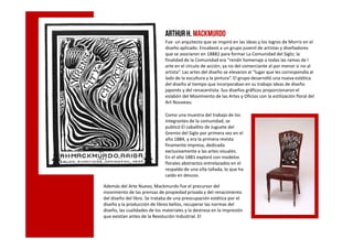 ArthurH. Mackmurdo
Fue un arquitecto que se inspiró en las ideas y los logros de Morris en el
diseño aplicado. Encabezó a un grupo juvenil de artistas y diseñadores
que se asociaron en 18882 para formar La Comunidad del Siglo; la
finalidad de la Comunidad era “rendir homenaje a todas las ramas de l
arte en el círculo de acción, ya no del comerciante al por menor si no al
artista”. Las artes del diseño se elevaron al “lugar que les correspondía al
lado de la escultura y la pintura”. El grupo desarrolló una nueva estética
del diseño al tiempo que incorporaban en su trabajo ideas de diseño
japonés y del renacentista. Sus diseños gráficos proporcionaron el
eslabón del Movimiento de las Artes y Oficios con la estilización floral del
Art Nouveau.
Como una muestra del trabajo de los
integrantes de la comunidad, se
publicó El caballito de Juguete delpublicó El caballito de Juguete del
Gremio del Siglo por primera vez en el
año 1884, y era la primera revista
finamente impresa, dedicada
exclusivamente a las artes visuales.
En el año 1881 exploró con modelos
florales abstractos entrelazados en el
respaldo de una silla tallada, lo que ha
caído en desuso.
Además del Arte Nuevo, Mackmurdo fue el precursor del
movimiento de las prensas de propiedad privada y del renacimiento
del diseño del libro. Se trataba de una preocupación estética por el
diseño y la producción de libros bellos, recuperar las normas del
diseño, las cualidades de los materiales y la destreza en la impresión
que existían antes de la Revolución Industrial. El
 