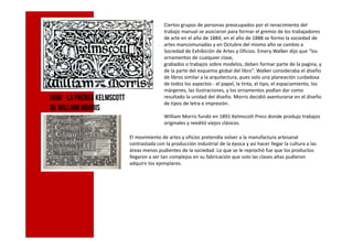 Ciertos grupos de personas preocupados por el renacimiento del
trabajo manual se asociaron para formar el gremio de los trabajadores
de arte en el año de 1884; en el año de 1888 se formo la sociedad de
artes mancomunadas y en Octubre del mismo año se cambio a
Sociedad de Exhibición de Artes y Oficios. Emery Walker dijo que “los
ornamentos de cualquier clase,
grabados o trabajos sobre modelos, deben formar parte de la pagina, y
de la parte del esquema global del libro”. Walker consideraba el diseño
de libros similar a la arquitectura, pues solo una planeación cuidadosa
de todos los aspectos - el papel, la tinta, el tipo, el espaciamiento, los
márgenes, las ilustraciones, y los ornamentos podían dar como
resultado la unidad del diseño. Morris decidió aventurarse en el diseño
de tipos de letra e impresión.
William Morris fundó en 1891 Kelmscott Press donde produjo trabajos
originales y reeditó viejos clásicos.
1890-LaPrensa Kelmscott
de WilliamMorris
originales y reeditó viejos clásicos.
El movimiento de artes y oficios pretendía volver a la manufactura artesanal
contrastada con la producción industrial de la época y así hacer llegar la cultura a las
áreas menos pudientes de la sociedad. Lo que se le reprochó fue que los productos
llegaron a ser tan complejos en su fabricación que solo las clases altas pudieron
adquirir los ejemplares.
 
