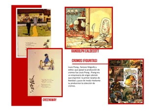 Randolph caldecott
greenaway
Cromos (figuritas)
Louis Prang ; famoso litógrafo y
editor, que apoyó la producción de
cromos fue Louis Prang . Prang era
un empresario de origen alemán
que imprimió la primer tarjetas de
Navidad y puso de modo mediante
su produccion la colección de
cromos.
 