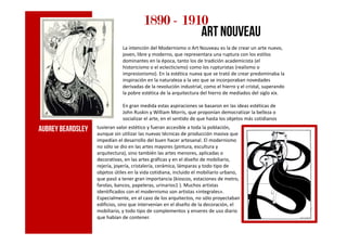 1890189018901890 ---- 1910191019101910
art nouveau
La intención del Modernismo o Art Nouveau es la de crear un arte nuevo,
joven, libre y moderno, que representara una ruptura con los estilos
dominantes en la época, tanto los de tradición academicista (el
historicismo o el eclecticismo) como los rupturistas (realismo o
impresionismo). En la estética nueva que se trató de crear predominaba la
inspiración en la naturaleza a la vez que se incorporaban novedades
derivadas de la revolución industrial, como el hierro y el cristal, superando
la pobre estética de la arquitectura del hierro de mediados del siglo xix.
En gran medida estas aspiraciones se basaron en las ideas estéticas de
John Ruskin y William Morris, que proponían democratizar la belleza o
socializar el arte, en el sentido de que hasta los objetos más cotidianos
tuvieran valor estético y fueran accesible a toda la población,
aunque sin utilizar las nuevas técnicas de producción masiva que
impedían el desarrollo del buen hacer artesanal. El modernismo
no sólo se dio en las artes mayores (pintura, escultura y
arquitectura), sino también las artes menores, aplicadas o
decorativas, en las artes gráficas y en el diseño de mobiliario,
rejería, joyería, cristalería, cerámica, lámparas y todo tipo de
objetos útiles en la vida cotidiana, incluido el mobiliario urbano,
que pasó a tener gran importancia (kioscos, estaciones de metro,
farolas, bancos, papeleras, urinarios1 ). Muchos artistas
identificados con el modernismo son artistas «integrales».
Especialmente, en el caso de los arquitectos, no sólo proyectaban
edificios, sino que intervenían en el diseño de la decoración, el
mobiliario, y todo tipo de complementos y enseres de uso diario
que habían de contener.
AubreyBeardsley
 