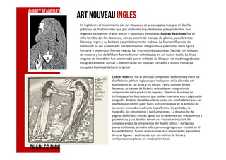 art nouveauINGLES
En Inglaterra el movimiento del Art Nouveau se preocupaba más por el diseño
gráfico y las ilustraciones que por el diseño arquitectónico y de productos. Sus
orígenes incluyeron el arte gótico y la pintura victoriana. Aubrey Beardsley fue el
niño terrible del Art Nouveau, con su excelente manejo de pluma, sus vibrantes
blanco y negro y su fantasía escandalosamente exótica. La fuerte influencia de
Kelmscott se vio aumentada por distorsiones imaginativas y extrañas de la figura
humana y poderosas formas negras. Las impresiones japonesas hechas con bloques
de madera y las de William Morris fueron sintetizadas en un nuevo estilo. La línea
singular de Beardsley fue preservada por el método de bloques de madera grabados
fotográficamente, el cual a diferencia de los bloques cortados a mano, conserva
completa fidelidad del arte original.
Charles Ricketts, fue el principal competidor de Beardsley entre los
diseñadores gráficos ingleses que trabajaron en la alborada del
AubreyBeardsley
diseñadores gráficos ingleses que trabajaron en la alborada del
Movimiento de Las Artes y los Oficios y en la cumbre del Art
Nouveau; su trabajo de Ricketts se basaba en una profunda
comprensión de la producción impresa. Mientras Beardsley se
inclinaba por las ilustraciones que podían insertarse entre páginas de
tipografía. Ricketts abordaba el libro como una entidad total para ser
diseñado por dentro y por fuera, concentrándose en la armonía de
las partes: encuadernación, las hojas finales, las portadas, la
tipografía, los ornamentos y las ilustraciones. La disposición de
páginas de Ricketts es más ligera, sus ornamentos son más abiertos y
geométricos y sus diseños tienen una vivida luminosidad. En
complejo enlace de ornamentos del diseño céltico y las figuras
planas estilizadas, pintadas sobre jarrones griegos que estudió en el
Museo Británico, fueron inspiraciones muy importantes; aprendió a
denotar figuras y vestimentas con un mínimo de líneas y
configuraciones planas sin modulación tonal.
Charles RickCharles RickCharles RickCharles Rick
 