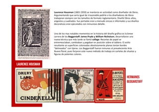 Laurence Housman (1865-1959) se mantenía en actividad como diseñador de libros.
Argumentando que sería igual de irrazonable pedirle a los diseñadores de libros
trabajaran siempre con los tamaños de formato reglamentario. Diseñó libros altos,
angostos y cuadrados. Sus portadas eran a menudo únicas e informales y sus diseños
decorativos eran ejecutados con minucioso detalle.
Uno de los mas notables momentos en la historia del diseño gráfico es la breve
carrera de los Beggarstaff. James Pryde y William Nicholson; desarrollaron una
nueva técnica que más tarde se llamó collage. Recortes de papel se
entremezclaban, cambiaban y pegaban en posición sobre el tablero. El estilo
resultante se superficies coloreadas absolutamente planas tenían bordes
“delineados” con tijeras. Los Beggarstaff fueron inmunes al prevaleciente Arte
Nuevo floral, pues forjaron este nuevo método de trabajo en carteles de siluetas y
figuras de potentes colores.
Laurence Housman
Hermanos
beggarstaff
 