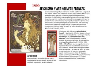 c
1890189018901890
afichismo y art nouveaufrances
La transición de los gráficos victorianos al estilo Art Nouveau fue gradual.
Dos artistas gráficos que trabajaban en París, Jules Chéret (1836-1933) y
Eugéne Grasset (1841-1917), jugaron importantes papeles en la
transición. En el año 1881 una nueva ley francesa referente a la libertad
de prensa, suprimió muchas restricciones de censura y permitió que los
carteles fueran colocados en cualquier parte, excepto las iglesias, urlas
electorales u áreas designadas para anuncios oficiales. Esta nueva ley
trajo consigo una industria floreciente de carteles, de diseñadores,
impresores y afficheurs (pega carteles), las calles se convirtieron en
galerías de arte para la nación.
. A finales del siglo XIX, con la aplicación de la
litografía y la utilización del color, que permitieron
ilustrar de un modo vibrante y con mayor impacto,c
Alfons MUCHA
Fue un pintor y artista decorativo checo,
ampliamente reconocido por ser uno de los
máximos exponentes del Art Nouveau.
ilustrar de un modo vibrante y con mayor impacto,
el cartel logra un puesto dominante en la
publicidad, como correspondía a la naciente
sociedad de consumo de masas. Artistas gráficos
como Jules Chéret (Maitres de l'Affiche, 1895-
1900) o Alfons Mucha (que consiguió un enorme
impacto en París con el cartel estilo art nouveau
para Gismonda, obra de teatro protagonizada por
Sarah Bernhardt el 1 de enero de 1895), así como
otros provenientes de la pintura artística de
soporte tradicional, como Henri de Toulouse-
Lautrec (carteles para Moulin Rouge), comienzan a
ser ampliamente conocidos por sus carteles
promocionales de productos comerciales o
espectáculos
 