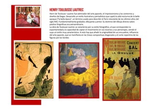 c
Henry Toulousse Lautrec
Henri de Toulouse -Lautrec fue admirador del arte japonés, el impresionismo y los contornos y
diseños de Degas. Desarrollo un estilo ilustrativo y periodístico que captó la vida nocturna de la belle
epoque (“la bella época”, un término usado para describir el París reluciente de los últimos años del
siglo XIX). Fundamentalmente grabador, dibujante y pintor. Su dominio del dibujo directo sobre
piedras litográficas era extraordinario.
La obra de Toulouse-Lautrec se caracteriza por su estilo fotográfico, al que corresponden la
espontaneidad y la capacidad de captar el movimiento en sus escenas y sus personajes, siendo el
suyo un estilo muy característico. A esto hay que añadir la originalidad de sus encuadres, influencia
del arte japonés, que se manifiesta en las líneas compositivas diagonales y el corte repentino de las
figuras por los bordes
c
 