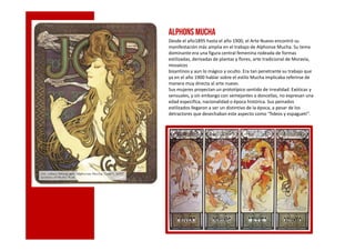 ALPHONS MUCHA
Desde el año1895 hasta el año 1900, el Arte Nuevo encontró su
manifestación más amplia en el trabajo de Alphonse Mucha. Su tema
dominante era una figura central femenina rodeada de formas
estilizadas, derivadas de plantas y flores, arte tradicional de Moravia,
mosaicos
bizantinos y aun lo mágico y oculto. Era tan penetrante su trabajo que
ya en el año 1900 hablar sobre el estilo Mucha implicaba referirse de
manera muy directa al arte nuevo.
Sus mujeres proyectan un prototípico sentido de irrealidad. Exóticas y
sensuales, y sin embargo con semejantes a doncellas, no expresan una
edad especifica, nacionalidad o época histórica. Sus peinados
estilizados llegaron a ser un distintivo de la época, a pesar de los
detractores que desechaban este aspecto como “fideos y espagueti”.
cc
 