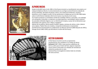 ALPHONS MUCHA
Desde el año1895 hasta el año 1900, el Arte Nuevo encontró su manifestación más amplia en el
trabajo de Alphonse Mucha. Su tema dominante era una figura central femenina rodeada de
formas estilizadas, derivadas de plantas y flores, arte tradicional de Moravia, mosaicos
bizantinos y aun lo mágico y oculto. Era tan penetrante su trabajo que ya en el año 1900 hablar
sobre el estilo Mucha implicaba referirse de manera muy directa al arte nuevo.
Sus mujeres proyectan un prototípico sentido de irrealidad. Exóticas y sensuales, y sin embargo
con semejantes a doncellas, no expresan una edad especifica, nacionalidad o época histórica.
Sus peinados estilizados llegaron a ser un distintivo de la época, a pesar de los detractores que
desechaban este aspecto como “fideos y espagueti”
Además de los gráficos, Mucha diseñó muebles, tapetes, ventanas de vidrios a color y fabricó
otros objetos. Publicó libros de modelos, incluyendo Combinaisons ornamentales
(Combinaciones Ornamentales) en colaboración con Maurice Verneuil (1869-después de 1934) y
Georges Auriol (1863-1939), que difundieron el estilo del Arte Nuevo.
Héctor Guimanrd
El Arte Nuevo encontró una de sus expresiones
arquitectónicas más completas en el trabajo de Héctor
Guimanrd (1867-1942), cuyas puertas y pabellones de
hierro y vidrio para el metro de París, lograron expresión
visual y fueron construidos con métodos de manufactura
industrial y producción en serie.
Guimanrd fue el encargado de realizar todas las entradas
del metro de París.
 