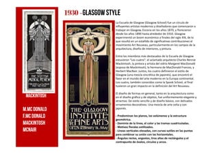 La Escuela de Glasgow (Glasgow School) fue un círculo de
influyentes artistas modernos y diseñadores que comenzaron a
trabajar en Glasgow, Escocia en los años 1870, y florecieron
desde los años 1890 hasta alrededor de 1910. Glasgow
experimentó un boom económico a finales del siglo XIX, de lo
que resultó en un estallido de significativas contribuciones al
movimiento Art Nouveau, particularmente en los campos de la
arquitectura, diseño de interiores, y pintura.
Entre los miembros más destacados de la Escuela de Glasgow
estuvieron "Los cuatro": el aclamado arquitecto Charles Rennie
Mackintosh, la pintora y artista del vidrio Margaret MacDonald
(esposa de Mackintosh), la hermana de MacDonald Frances, y
Herbert MacNair. Juntos, los cuatro definieron el estilo de
Glasgow (una mezcla sincrética de japonés), que encontró el
favor en el mundo del arte moderno en la Europa continental.
1930193019301930 ----glasgowstyle
favor en el mundo del arte moderno en la Europa continental.
Los cuatro, también conocidos como la Spook School, al final
tuvieron un gran impacto en la definición del Art Nouveau.
El diseño de formas en general, tanto en la arquitectura como
en el diseño gráfico y de objetos, fue uniformemente elegante y
atractivo. De estilo sencillo y de diseño básico, con delicados
ornamentos decorativos. Una mezcla de arte celta y con
japonés.
- Predominan los planos, los volúmenes y la estructura
geométrica.
- Dominio de la línea, el color y las tramas cuadriculadas.
- Motivos florales estilizados.
- Líneas verticales elevadas, con curvas sutiles en las puntas
para combinar su unión con las horizontales.
- Ángulos rectos, angostos, tiras altas de rectángulos y el
contrapunto de óvalos, círculos y arcos.
M.Mcdonald
f.Mc donald
Mackintosh
mcnair
Mackintosh
 