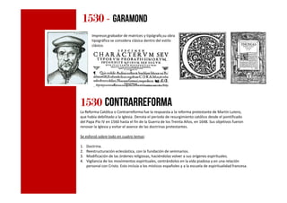 1530153015301530 - Garamond
Impresor,grabador de matrices y tipógrafo,su obra
tipográfica se considera clásica dentro del estilo
clásico.
1530153015301530 CONTRARREFORMA1530153015301530 CONTRARREFORMA
La Reforma Católica o Contrarreforma fue la respuesta a la reforma protestante de Martín Lutero,
que había debilitado a la Iglesia. Denota el período de resurgimiento católico desde el pontificado
del Papa Pío IV en 1560 hasta el fin de la Guerra de los Treinta Años, en 1648. Sus objetivos fueron
renovar la Iglesia y evitar el avance de las doctrinas protestantes.
Se esforzó sobre todo en cuatro temas:
1. Doctrina.
2. Reestructuración eclesiástica, con la fundación de seminarios.
3. Modificación de las órdenes religiosas, haciéndolas volver a sus orígenes espirituales.
4. Vigilancia de los movimientos espirituales, centrándolos en la vida piadosa y en una relación
personal con Cristo. Esto incluía a los místicos españoles y a la escuela de espiritualidad francesa.
 