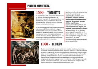 PINTURAMANIERISTA
Las figuras en las obras manieristas
tienen frecuentemente
extremidades graciosas pero
raramente alargadas, cabezas
pequeñas y semblante estilizado,
mientras sus posturas parecen
difíciles o artificiales.
Resalta el carácter espiritual del
personaje mediante el gesto, las
manos y, especialmente, la mirada.
Se despreocupa de los detalles
concentrando la atención en el
rostro.Alcanza un mayor que en la
1500150015001500 ---- tintoretto
Es un pintor que pinta con pasión, alcanzando en
su plenitud su característica audacia, el
dinamismo incansable de su composición, su uso
dramático de la luz y sus enfáticos efectos de
perspectiva, que hacen que parezca un artista
barroco adelantado a su tiempo.
De su admirado Miguel Ángel toma las anatomías
y las posturas difíciles, siendo este enérgico
modelado del cuerpo una novedad en Venecia.
Sus efectos de perspectiva son enfáticas. Pero lo
inserta en un marco muy característico de la rostro.Alcanza un mayor que en la
pintura religiosa.Consigue un aire
aristocrático, de noble
dignidad.Acentúa la asimetría para
ganar expresividad.
1500150015001500 ---- Elgreco
Su obra se compone de grandes lienzos para retablos de iglesias, numerosos
cuadros de devoción para instituciones religiosas -en los que a menudo participó
su taller- y un grupo de retratos considerados del máximo nivel. En sus primeras
obras maestras españolas se aprecia la influencia de sus maestros italianos. Sin
embargo, pronto evolucionó hacia un estilo personal caracterizado por sus
figuras manieristas extraordinariamente alargadas con iluminación propia,
delgadas, fantasmales, muy expresivas, en ambientes indefinidos y una gama de
colores buscando los contrastes. Este estilo se identificó con el espíritu de la
Contrarreforma y se fue extremando en sus últimos años.
inserta en un marco muy característico de la
escuela veneciana: el color, el paisaje y la luz. Esta
última cobra singular relevancia en sus últimas
obras, usándola de forma dramática.
 