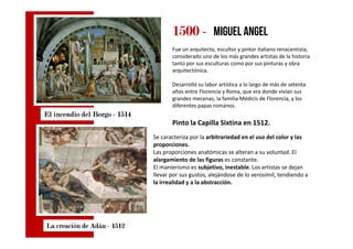 1500150015001500 ---- miguel angel
Fue un arquitecto, escultor y pintor italiano renacentista,
considerado uno de los más grandes artistas de la historia
tanto por sus esculturas como por sus pinturas y obra
arquitectónica.
Desarrolló su labor artística a lo largo de más de setenta
años entre Florencia y Roma, que era donde vivían sus
grandes mecenas, la familia Médicis de Florencia, y los
diferentes papas romanos.
Pinto la Capilla Sixtina en 1512.
El incendio delEl incendio delEl incendio delEl incendio del BorgoBorgoBorgoBorgo ---- 1514151415141514
Pinto la Capilla Sixtina en 1512.
La creación de AdánLa creación de AdánLa creación de AdánLa creación de Adán ---- 1512151215121512
Se caracteriza por la arbitrariedad en el uso del color y las
proporciones.
Las proporciones anatómicas se alteran a su voluntad. El
alargamiento de las figuras es constante.
El manierismo es subjetivo, inestable. Los artistas se dejan
llevar por sus gustos, alejándose de lo verosímil, tendiendo a
la irrealidad y a la abstracción.
 