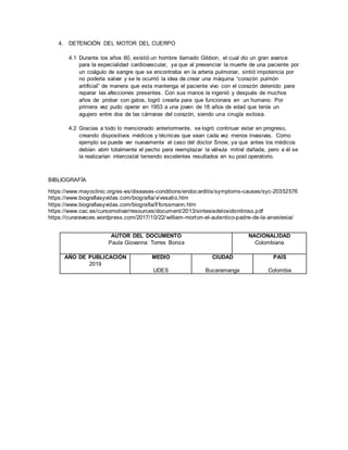 4. DETENCIÓN DEL MOTOR DEL CUERPO
4.1 Durante los años 60, existió un hombre llamado Gibbon, el cual dio un gran avance
para la especialidad cardiovascular, ya que al presenciar la muerte de una paciente por
un coágulo de sangre que se encontraba en la arteria pulmonar, sintió impotencia por
no poderla salvar y se le ocurrió la idea de crear una máquina “corazón pulmón
artificial” de manera que esta mantenga el paciente vivo con el corazón detenido para
reparar las afecciones presentes. Con sus manos la ingenió y después de muchos
años de probar con gatos, logró crearla para que funcionara en un humano. Por
primera vez pudo operar en 1953 a una joven de 18 años de edad que tenía un
agujero entre dos de las cámaras del corazón, siendo una cirugía exitosa.
4.2 Gracias a todo lo mencionado anteriormente, se logró continuar estar en progreso,
creando dispositivos médicos y técnicas que sean cada vez menos invasivas. Como
ejemplo se puede ver nuevamente el caso del doctor Snow, ya que antes los médicos
debían abrir totalmente el pecho para reemplazar la válvula mitral dañada, pero a él se
la realizarían intercostal teniendo excelentes resultados en su post operatorio.
BIBLIOGRAFÍA
https://www.mayoclinic.org/es-es/diseases-conditions/endocarditis/symptoms-causes/syc-20352576
https://www.biografiasyvidas.com/biografia/v/vesalio.htm
https://www.biografiasyvidas.com/biografia/f/forssmann.htm
https://www.cac.es/cursomotivar/resources/document/2013/sintesisdeloxidonitroso.pdf
https://curaraveces.wordpress.com/2017/10/22/william-morton-el-autentico-padre-de-la-anestesia/
AUTOR DEL DOCUMENTO
Paula Giovanna Torres Bonza
NACIONALIDAD
Colombiana
AÑO DE PUBLICACIÓN
2019
MEDIO
UDES
CIUDAD
Bucaramanga
PAÍS
Colombia
 