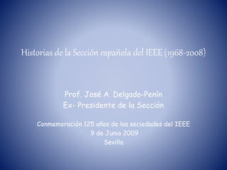 Historias de la Sección española del IEEE (1968-2008)
Prof. José A. Delgado-Penín
Ex- Presidente de la Sección
Conmemoración 125 años de las sociedades del IEEE
9 de Junio 2009
Sevilla
 