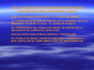 EN EL ANTIGUO TESTAMENTO ENCONTRAMOS LOS RELATOS DE LA ANTIGUA ALIAZA   LOS PROTAGONISTAS SON DIOS Y EL PUEBLO DE ISRAEL. EL COMPROMISO DE DIOS SE CENTRA EN LA PROMESA HECHA A ABRAHAM: “YO SERÉ TU DIOS – TU SERÁS MI PUEBLO”. EL COMPROMISO DEL PUEBLO DE ISRAEL SE CENTRA EN LA OBLIGACIÓN DE CUMPLIR EL DECÁLOGO. POR SU PARTE DIOS OFRECE AMISTAD Y PROTECCIÓN.  EL PUEBLO DE ISRAEL PROMETE FIDELIDAD Y OBEDIENCIA A DIOS JUNTO CON EL CUMPLIMIENTO DE LOS MANDAMIENTOS.  