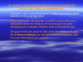 EL NUEVO TESTAMENTO RELATA LA ALIANZA DE DIOS CON TODA LA HUMANIDAD.   LA FORMA COMO HARÍA ESTE PACTO Y COMO RENOVARLA, JESÚS LA EXPLICÓ EN LA ÚLTIMA CENA. Jesús tomó pan, dio gracias, lo partió y se lo dio a sus discípulos diciendo: Este es mi cuerpo que va a ser estregado por ustedes. Repitan esto en recuerdo mío. De igual modo les pasó el cáliz diciendo: Este es el cáliz de la  Nueva Alianza  que se pactará con mi sangre, que va a ser derramada por ustedes. Lc. 22, 19 - 20   