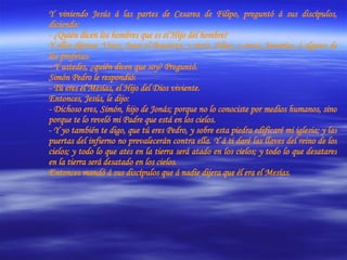 Y viniendo Jesús á las partes de Cesarea de Filipo, preguntó á sus discípulos, diciendo:  - ¿Quién dicen los hombres que es el Hijo del hombre? Y ellos dijeron: Unos, Juan el Bautista; y otros, Elías; y otros; Jeremías, ó alguno de los profetas. - Y ustedes, ¿quién dicen que soy? Preguntó. Simón Pedro le respondió:  - Tú eres el Mesías, el Hijo del Dios viviente. Entonces, Jesús, le dijo:  - Dichoso eres, Simón, hijo de Jonás; porque no lo conociste por medios humanos, sino porque te lo reveló mi Padre que está en los cielos. - Y yo también te digo, que tú eres Pedro, y sobre esta piedra edificaré mi iglesia; y las puertas del infierno no prevalecerán contra ella. Y á ti daré las llaves del reino de los cielos; y todo lo que ates en la tierra será atado en los cielos; y todo lo que desatares en la tierra será desatado en los cielos. Entonces mandó á sus discípulos que á nadie dijera que él era el Mesías. 
