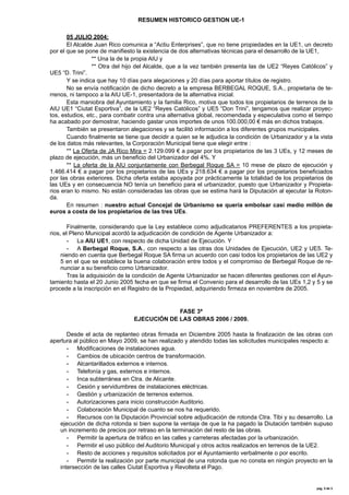 RESUMEN HISTORICO GESTION UE-1
05 JULIO 2004:
El Alcalde Juan Rico comunica a “Actiu Enterprises”, que no tiene propiedades en la UE1, un decreto
por el que se pone de manifiesto la existencia de dos alternativas técnicas para el desarrollo de la UE1,
** Una la de la propia AIU y
** Otra del hijo del Alcalde, que a la vez también presenta las de UE2 “Reyes Católicos” y
UE5 “D. Trini”.
Y se indica que hay 10 días para alegaciones y 20 días para aportar títulos de registro.
No se envía notificación de dicho decreto a la empresa BERBEGAL ROQUE, S.A., propietaria de terrenos, ni tampoco a la AIU UE-1, presentadora de la alternativa inicial.
Esta maniobra del Ayuntamiento y la familia Rico, motiva que todos los propietarios de terrenos de la
AIU UE1 “Ciutat Esportiva”, de la UE2 “Reyes Católicos” y UE5 “Don Trini”, tengamos que realizar proyectos, estudios, etc., para combatir contra una alternativa global, recomendada y especulativa como el tiempo
ha acabado por demostrar, haciendo gastar unos importes de unos 100.000,00 € más en dichos trabajos.
También se presentaron alegaciones y se facilitó información a los diferentes grupos municipales.
Cuando finalmente se tiene que decidir a quien se le adjudica la condición de Urbanizador y a la vista
de los datos más relevantes, la Corporación Municipal tiene que elegir entre :
** La Oferta de JA Rico Mira = 2.129.099 € a pagar por los propietarios de las 3 UEs, y 12 meses de
plazo de ejecución, más un beneficio del Urbanizador del 4%. Y
** La oferta de la AIU conjuntamente con Berbegal Roque SA = 10 mese de plazo de ejecución y
1.466.414 € a pagar por los propietarios de las UEs y 218.634 € a pagar por los propietarios beneficiados
por las obras exteriores. Dicha oferta estaba apoyada por prácticamente la totalidad de los propietarios de
las UEs y en consecuencia NO tenía un beneficio para el urbanizador, puesto que Urbanizador y Propietarios eran lo mismo. No están consideradas las obras que se estima hará la Diputación al ejecutar la Rotonda.
En resumen : nuestro actual Concejal de Urbanismo se quería embolsar casi medio millón de
euros a costa de los propietarios de las tres UEs.
Finalmente, considerando que la Ley establece como adjudicatarios PREFERENTES a los propietarios, el Pleno Municipal acordó la adjudicación de condición de Agente Urbanizador a:
- La AIU UE1, con respecto de dicha Unidad de Ejecución. Y
- A Berbegal Roque, S.A., con respecto a las otras dos Unidades de Ejecución, UE2 y UE5. Teniendo en cuenta que Berbegal Roque SA firma un acuerdo con casi todos los propietarios de las UE2 y
5 en el que se establece la buena colaboración entre todos y el compromiso de Berbegal Roque de renunciar a su beneficio como Urbanizador.
Tras la adquisición de la condición de Agente Urbanizador se hacen diferentes gestiones con el Ayuntamiento hasta el 20 Junio 2005 fecha en que se firma el Convenio para el desarrollo de las UEs 1,2 y 5 y se
procede a la inscripción en el Registro de la Propiedad, adquiriendo firmeza en noviembre de 2005.

FASE 3ª
EJECUCIÓN DE LAS OBRAS 2006 / 2009.
Desde el acta de replanteo obras firmada en Diciembre 2005 hasta la finalización de las obras con
apertura al público en Mayo 2009, se han realizado y atendido todas las solicitudes municipales respecto a:
- Modificaciones de instalaciones agua.
- Cambios de ubicación centros de transformación.
- Alcantarillados externos e internos.
- Telefonía y gas, externos e internos.
- Inca subterránea en Ctra. de Alicante.
- Cesión y servidumbres de instalaciones eléctricas.
- Gestión y urbanización de terrenos externos.
- Autorizaciones para inicio construcción Auditorio.
- Colaboración Municipal de cuanto se nos ha requerido.
- Recursos con la Diputación Provincial sobre adjudicación de rotonda Ctra. Tibi y su desarrollo. La
ejecución de dicha rotonda si bien supone la ventaja de que la ha pagado la Diutación también supuso
un incremento de precios por retraso en la terminación del resto de las obras.
- Permitir la apertura de tráfico en las calles y carreteras afectadas por la urbanización.
- Permitir el uso público del Auditorio Municipal y otros actos realizados en terrenos de la UE2.
- Resto de acciones y requisitos solicitados por el Ayuntamiento verbalmente o por escrito.
- Permitir la realización por parte municipal de una rotonda que no consta en ningún proyecto en la
intersección de las calles Ciutat Esportiva y Revolteta el Pago.

pág.	
  3	
  de	
  5	
  

 