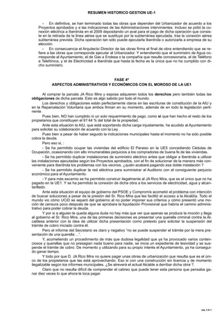RESUMEN HISTORICO GESTION UE-1

- En definitiva, se han terminado todas las obras que dependen del Urbanizador de acuerdo a los
Proyectos aprobados y a las indicaciones de las Administraciones intervinientes. Incluso se pidió la conexión eléctrica a Iberdrola en el 2009 depositando un aval para el pago de dicha operación que consiste en la retirada de la linea aérea que se sustituye por la subterránea ejecutada, tras la conexión aérea
subterránea prevista. Dicha operación tan sólo puede ejecutarla Iberdrola o autorizarla a empresa de su
elección.
- En consecuencia el Arquitecto Director de las obras firma el final de obra entendiendo que se refiere a las obras que corresponde ejecutar al Urbanizador. Y entendiendo que el suministro de Agua corresponde al Ayuntamiento, el de Gas a Endesa o la compañía que resulte concesionaria, el de Teléfono
a Telefónica, y el de Electricidad a Iberdrola que hasta la fecha es la única que no ha cumplido con dicho suministro.

FASE 4ª
ASPECTOS ADMINISTRATIVOS Y ECONÓMICOS CON EL MOROSO DE LA UE1
Al comprar la parcela JA Rico Mira y esposa adquieren todos los derechos pero también todas las
obligaciones de dicha parcela. Esto es algo sabido por todo el mundo.
Los derechos y obligaciones están perfectamente claros en las escrituras de constitución de la AIU y
en la Reparcelación Voluntaria que ambos firman en su momento, además de en todo la legislación pertinente.
Pues bien, NO han cumplido ni un solo requerimiento de pago, como si que han hecho el resto de los
propietarios que constituyen el 91’44 % del total de la propiedad.
Ante esta situación la AIU, que está soportando dicha carga injustamente, ha acudido al Ayuntamiento
para solicitar su colaboración de acuerdo con la Ley.
Pues bien a pesar de haber seguido la indicaciones municipales hasta el momento no ha sido posible
cobra la deuda.
Pero eso si, :
- Se ha permitido ocupar las viviendas del edificio El Paraiso en la UE5 concediendo Cédulas de
Ocupación, ocasionando con ello innumerables perjuicios a los compradores de buena fe de las viviendas.
- Se ha permitido duplicar instalaciones de suministro eléctrico antes que obligar a Iberdrola a utilizar
las instalaciones ejecutadas según los Proyectos aprobados, con el fin de solucionar de la manera más conveniente para Iberdrola los problemas con los vecinos. ¿quién acabará pagando esa doble instalación ?
- Se ha permitido duplicar la red eléctrica para suministrar al Auditorio con el consiguiente perjuicio
económico para el Ayuntamiento.
- Y para más escarnio se ha permitido construir ilegalmente al JA Rico Mira, que es el único que no ha
pagado en la UE1. Y se ha permitido la conexión de dicha obra a los servicios de electricidad, agua y alcantarillado.
Ante esta situación el equipo de gobierno del PSOE y Compromís acometió el problema con intención
de buscar soluciones a pesar de la presión del Sr. Rico Mira que les facilitó el acceso a la Alcaldía. Todo el
mundo vio cómo UCiD se separó del gobierno al no poder imponer sus criterios y cómo presentó una moción de censura poco después de que se aprobara la liquidación Provisional que habría el camino administrativo para poder cobrar la deuda.
Y por si a alguien le queda alguna duda no hay más que ver que apenas se produce la moción y llega
al gobierno el Sr. Rico Mira, una de las primeras decisiones es presentar una querella criminal contra la Alcaldesa anterior con la idea de utilizar dicha presentación como pretexto para solicitar la suspensión del
trámite de cobro iniciado contra él.
Pero el informe del Secretario es claro y negativo “no se puede suspender el trámite por la mera presentación de una querella ...”.
Y, acometiendo un procedimiento de más que dudosa legalidad que ya ha provocado varios contenciosos y querellas que no presagian nada bueno para nadie, se inicia un expediente de lesividad y se suspende el trámite de cobro. De momento y utilizando para su propio interés el Ayuntamiento, ya ha conseguido ganar tiempo.
Y todo por que D. JA Rico Mira no quiere pagar unas obras de urbanización que resulta que es el único de los propietarios que las está aprovechando. Eso si con una construcción sin licencia y de momento
ilegalizable según los informes municipales. ¿Se atreverá el actual Alcalde a derribar dicha obra ?.
Claro que no resulta difícil de comprender el cabreo que puede tener esta persona que pensaba ganar diez veces lo que ahora le toca pagar.

pág.	
  4	
  de	
  5	
  

 