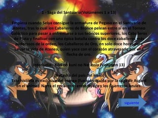 1 - Saga del Santuario(Volúmenes 1 a 13)

Empieza cuando Seiya consigue la armadura de Pegaso en el Santuario de
 Atenas, tras lo cual los Caballeros de Bronce pelean entre sí en el Torneo
Galáctico para pasar a enfrentarse a sus teóricos superiores, los Caballeros
 de Plata y finalizar con una épica batalla contra los doce caballeros más
   poderosos de la orden, los Caballeros de Oro, en solo doce horas para
  salvar la vida de Atenea, quien yace con el corazón atravesado por una
                                flecha de oro.

            Interludio - Kôri no kuni no Natassia (Volumen 13)

                         (Natasha del país del hielo)
Esta historia es exclusiva del manga (fue substituida por la saga de Asgard
   en el anime). Narra el encuentro entre Hyoga y los Guerreros Azules.


                                                               siguiente
 