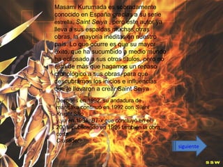 Masami Kurumada es sobradamente
conocido en España gracias a su serie
estrella, Saint Seiya , pero este autor ya
lleva a sus espaldas muchas otras
obras, la mayoría inéditas en nuestro
país. Lo que ocurre es que su mayor
éxito, que ha sucumbido a medio mundo
ha eclipsado a sus otros títulos, pero no
está de más que hagamos un repaso
cronológico a sus obras, para que
descubramos los inicios e influencias
que le llevaron a crear Saint Seiya
Después en 1992, su andadura de
mangaka continuó en 1992 con Silent
Knight Sho
y ya en 1994, BT´x que concluyó en el
2001, publicando en 1996 también la obra
corta
Crusader
                                             siguiente
 