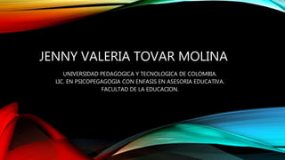 JENNY VALERIA TOVAR MOLINA
UNIVERSIDAD PEDAGOGICA Y TECNOLOGICA DE COLOMBIA.
LIC. EN PSICOPEGAGOGIA CON ENFASIS EN ASESORIA EDUCATIVA.
FACULTAD DE LA EDUCACION.
 