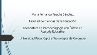 Maria Fernanda Tarache Sánchez
Facultad de Ciencias de la Educación
Licenciatura en Psicopedagogía con Énfasis en
Asesoría Educativa
Universidad Pedagógica y Tecnológica de Colombia
 