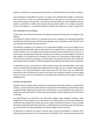 pública”. La televisión es explosiva porque destrona a los llamados líderes intermedios de opinión.
Con la televisión, la autoridad es la visión en sí misma, es la autoridad de la imagen. Lo esencial es
que el ojo cree en lo que ve, la autoridad cognitiva en la que más se cree es lo que se ve. A la
democracia le basta, para funcionar, que exista una opinión pública que sea verdaderamente del
público. La televisión se exhibe como portavoz de una opinión pública. “Los sondeos de opinión
reinan como soberanos”. La televisión refleja los cambios que promueve e inspira a largo plazo.
Ø EL GOBIERNO DE LOS SONDEOS
En gran parte, los contenidos televisivos son imágenes de acontecimientos, pero son también voces
públicas.
Los sondeos de opinión consisten en respuestas que se dan a preguntas, las respuestas dependen
ampliamente del modo en que se formulan las preguntas, el que responde se siente “forzado” a dar
una respuesta improvisada en aquel momento.
Las opiniones recogidas en los sondeos son por regla general débiles; y es raro que alguna vez se
recojan opiniones profundas. Algunas veces tenemos una opinión firme y sentida con fuerza, pero
incluso cuando es así, no es seguro que la opinión que dictara nuestra elección de voto sea esa. Se
deduce pues, que quien deja influenciar o asustar por los sondeos, el sondeo dirigido, a menudo se
deja engañar en la falsedad y por la falsedad. Los sondeos son instrumentos de demo-poder, un
instrumento que revela la vox populi, sino sobre todo a una expresión del poder de los medios de
comunicación sobre el pueblo; su influencia bloquea frecuentemente decisiones útiles y necesarias.
El argumento es que si una persona no sabe ni siquiera estas cosas tan elementales, con mayor
razón no tendrá noción de alguna de los problemas por simples que sea. El sondeo-independencia
es nociva, en las encuestas deberían tener menos peso del que tienen, que las credenciales
democráticas del instrumento son espurias. Está claro que el pollster comercial no tiene ningún
interés en verificar cual es la consistencia o inconsistencia de las opiniones que recoge: si lo hiciera
autodestructivo.
Ø MENOS INFORMACIÓN
El gobierno de los sondeos se basa, interalia, en opiniones desinformadas. Informar es proporcionar
noticias, y esto incluye noticias sobre naciones. Se puede estar informado de acontecimientos, pero
también del saber. Debemos puntualizar que la información no es conocimiento, no es saber en el
significado erístico del término, la información da solamente nociones; destacar que la información
es variable.
Las informaciones que construirán una información pública sobre problemas públicos, sobre
problemas de interés público. Las su información se enriende como una información totalmente
insuficiente que empobrece la noticia que nos da, o bien el hecho de no informar, la pura y simple
eliminación de 9 de cada 10 noticias existentes. La desinformación se entiende como una distorsiona
de la información: dar noticias falseadas que inducen engaño al que las escucha.
La distinción es analítica, sirve para un análisis claro y preciso del problema. La difusión de la
información, que se presenta como tal, aparece en el periódico. Pero que llamamos propiamente

 