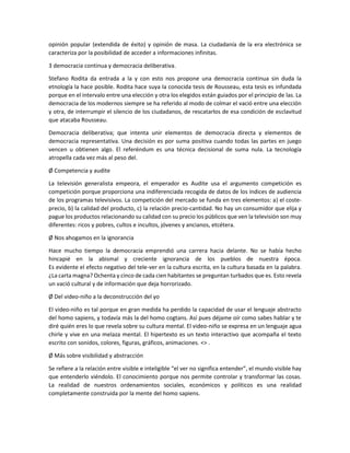 opinión popular (extendida de éxito) y opinión de masa. La ciudadanía de la era electrónica se
caracteriza por la posibilidad de acceder a informaciones infinitas.
3 democracia continua y democracia deliberativa.
Stefano Rodita da entrada a la y con esto nos propone una democracia continua sin duda la
etnología la hace posible. Rodita hace suya la conocida tesis de Rousseau, esta tesis es infundada
porque en el intervalo entre una elección y otra los elegidos están guiados por el principio de las. La
democracia de los modernos siempre se ha referido al modo de colmar el vació entre una elección
y otra, de interrumpir el silencio de los ciudadanos, de rescatarlos de esa condición de esclavitud
que atacaba Rousseau.
Democracia deliberativa; que intenta unir elementos de democracia directa y elementos de
democracia representativa. Una decisión es por suma positiva cuando todas las partes en juego
vencen u obtienen algo. El referéndum es una técnica decisional de suma nula. La tecnología
atropella cada vez más al peso del.
Ø Competencia y audite
La televisión generalista empeora, el emperador es Audite usa el argumento competición es
competición porque proporciona una indiferenciada recogida de datos de los índices de audiencia
de los programas televisivos. La competición del mercado se funda en tres elementos: a) el costeprecio, b) la calidad del producto, c) la relación precio-cantidad. No hay un consumidor que elija y
pague los productos relacionando su calidad con su precio los públicos que ven la televisión son muy
diferentes: ricos y pobres, cultos e incultos, jóvenes y ancianos, etcétera.
Ø Nos ahogamos en la ignorancia
Hace mucho tiempo la democracia emprendió una carrera hacia delante. No se había hecho
hincapié en la abismal y creciente ignorancia de los pueblos de nuestra época.
Es evidente el efecto negativo del tele-ver en la cultura escrita, en la cultura basada en la palabra.
¿La carta magna? Ochenta y cinco de cada cien habitantes se preguntan turbados que es. Esto revela
un vació cultural y de información que deja horrorizado.
Ø Del video-niño a la deconstrucción del yo
El video-niño es tal porque en gran medida ha perdido la capacidad de usar el lenguaje abstracto
del homo sapiens, y todavía más la del homo cogtans. Así pues déjame oír como sabes hablar y te
diré quién eres lo que revela sobre su cultura mental. El video-niño se expresa en un lenguaje agua
chirle y vive en una melaza mental. El hipertexto es un texto interactivo que acompaña el texto
escrito con sonidos, colores, figuras, gráficos, animaciones. <> .
Ø Más sobre visibilidad y abstracción
Se refiere a la relación entre visible e inteligible “el ver no significa entender”, el mundo visible hay
que entenderlo viéndolo. El conocimiento porque nos permite controlar y transformar las cosas.
La realidad de nuestros ordenamientos sociales, económicos y políticos es una realidad
completamente construida por la mente del homo sapiens.

 