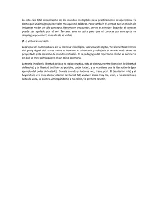 La está casi total decapitación de los mundos intelligibilis pasa prácticamente desapercibida. Es
cierto que una imagen puede valer más que mil palabras. Pero también es verdad que un millón de
imágenes no dan un solo concepto. Resumo en tres puntos: ver no es conocer. Segundo: el conocer
puede ser ayudado por el ver. Tercero: esto no quita para que el conocer por conceptos se
despliegue por entero más allá de lo visible
Ø Lo virtual es un vació
La revolución multimedia es, en su premisa tecnológica, la revolución digital. Y el elemento distintivo
del going digital del. Hasta ahora el hombre ha afrontado y reflejado el mundo real; ahora es
proyectado en la creación de mundos virtuales. En la pedagogía del hipertexto el niño se convierte
en que se mete como quiere en un texto polimorfo.
La teoría lineal de la libertad política es lógico-practica, esta se distingue entre liberación de (libertad
defensiva) y de libertad de (libertad positiva, poder hacer), y se mantiene que la liberación de (por
ejemplo del poder del estado). En este mundo ya todo es neo, trans, post. El (acuñación mía) y el
beyondism, el ir más allá (acuñación de Daniel Bell) vuelven locos. Hoy día, si no, si no adelantas o
saltas la valla, no existes. Arriesgándome a no existir, yo prefiero resistir.

 