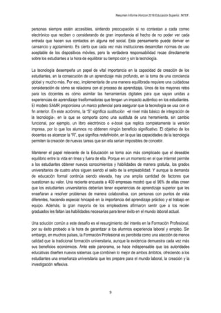 Resumen Informe Horizon 2016 Educación Superior. INTEF.
9
personas siempre estén accesibles, sintiendo preocupación si no contestan a cada correo
electrónico que reciben o considerando de gran importancia el hecho de no poder ver cada
entrada que hacen sus contactos en alguna red social. Este pensamiento puede derivar en
cansancio y agotamiento. Es cierto que cada vez más instituciones desarrollan normas de uso
aceptable de los dispositivos móviles, pero la verdadera responsabilidad recae directamente
sobre los estudiantes a la hora de equilibrar su tiempo con y sin la tecnología.
La tecnología desempeña un papel de vital importancia en la capacidad de creación de los
estudiantes, en la consecución de un aprendizaje más profundo, en la toma de una conciencia
global y mucho más. Por eso, implementarla de una manera equilibrada requiere una cuidadosa
consideración de cómo se relaciona con el proceso de aprendizaje. Unos de los mayores retos
para los docentes es cómo asimilar las herramientas digitales para que vayan unidas a
experiencias de aprendizaje trasformadoras que tengan un impacto auténtico en los estudiantes.
El modelo SAMR proporciona un marco potencial para asegurar que la tecnología se usa con el
fin anterior. En este acrónimo, la “S” significa sustitución -el nivel más básico de integración de
la tecnología-, en la que se comporta como una sustituta de una herramienta, sin cambio
funcional, por ejemplo, un libro electrónico o e-book que replica completamente la versión
impresa, por lo que los alumnos no obtienen ningún beneficio significativo. El objetivo de los
docentes es alcanzar la “R”, que significa redefinición, en la que las capacidades de la tecnología
permiten la creación de nuevas tareas que sin ella serían imposibles de concebir.
Mantener el papel relevante de la Educación se torna aún más complicado que el deseable
equilibrio entre la vida en línea y fuera de ella. Porque en un momento en el que Internet permite
a los estudiantes obtener nuevos conocimientos y habilidades de manera gratuita, los grados
universitarios de cuatro años siguen siendo el sello de la empleabilidad. Y aunque la demanda
de educación formal continúa siendo elevada, hay una amplia cantidad de factores que
cuestionan su valor. Una reciente encuesta a 400 empresas mostró que el 96% de ellas creen
que los estudiantes universitarios deberían tener experiencias de aprendizaje superior que les
enseñaran a resolver problemas de manera colaborativa, con personas con puntos de vista
diferentes, haciendo especial hincapié en la importancia del aprendizaje práctico y el trabajo en
equipo. Además, la gran mayoría de los empleadores afirmaron sentir que a los recién
graduados les faltan las habilidades necesarias para tener éxito en el mundo laboral actual.
Una solución común a este desafío es el resurgimiento del interés en la Formación Profesional,
por su éxito probado a la hora de garantizar a los alumnos experiencia laboral y empleo. Sin
embargo, en muchos países, la Formación Profesional es percibida como una elección de menos
calidad que la tradicional formación universitaria, aunque la evidencia demuestra cada vez más
sus beneficios económicos. Ante este panorama, se hace indispensable que las autoridades
educativas diseñen nuevos sistemas que combinen lo mejor de ambos ámbitos, ofreciendo a los
estudiantes una enseñanza universitaria que les prepare para el mundo laboral, la creación y la
investigación reflexiva.
 