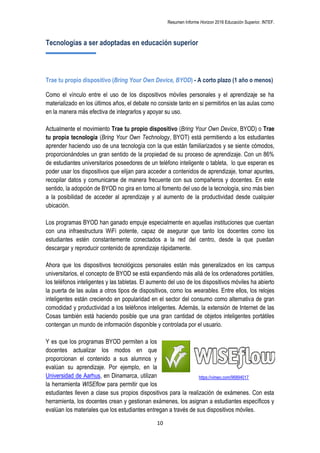 Resumen Informe Horizon 2016 Educación Superior. INTEF.
10
Tecnologías a ser adoptadas en educación superior
Trae tu propio dispositivo (Bring Your Own Device, BYOD) - A corto plazo (1 año o menos)
Como el vínculo entre el uso de los dispositivos móviles personales y el aprendizaje se ha
materializado en los últimos años, el debate no consiste tanto en si permitirlos en las aulas como
en la manera más efectiva de integrarlos y apoyar su uso.
Actualmente el movimiento Trae tu propio dispositivo (Bring Your Own Device, BYOD) o Trae
tu propia tecnología (Bring Your Own Technology, BYOT) está permitiendo a los estudiantes
aprender haciendo uso de una tecnología con la que están familiarizados y se siente cómodos,
proporcionándoles un gran sentido de la propiedad de su proceso de aprendizaje. Con un 86%
de estudiantes universitarios poseedores de un teléfono inteligente o tableta, lo que esperan es
poder usar los dispositivos que elijan para acceder a contenidos de aprendizaje, tomar apuntes,
recopilar datos y comunicarse de manera frecuente con sus compañeros y docentes. En este
sentido, la adopción de BYOD no gira en torno al fomento del uso de la tecnología, sino más bien
a la posibilidad de acceder al aprendizaje y al aumento de la productividad desde cualquier
ubicación.
Los programas BYOD han ganado empuje especialmente en aquellas instituciones que cuentan
con una infraestructura WiFi potente, capaz de asegurar que tanto los docentes como los
estudiantes estén constantemente conectados a la red del centro, desde la que puedan
descargar y reproducir contenido de aprendizaje rápidamente.
Ahora que los dispositivos tecnológicos personales están más generalizados en los campus
universitarios, el concepto de BYOD se está expandiendo más allá de los ordenadores portátiles,
los teléfonos inteligentes y las tabletas. El aumento del uso de los dispositivos móviles ha abierto
la puerta de las aulas a otros tipos de dispositivos, como los wearables. Entre ellos, los relojes
inteligentes están creciendo en popularidad en el sector del consumo como alternativa de gran
comodidad y productividad a los teléfonos inteligentes. Además, la extensión de Internet de las
Cosas también está haciendo posible que una gran cantidad de objetos inteligentes portátiles
contengan un mundo de información disponible y controlada por el usuario.
Y es que los programas BYOD permiten a los
docentes actualizar los modos en que
proporcionan el contenido a sus alumnos y
evalúan su aprendizaje. Por ejemplo, en la
Universidad de Aarhus, en Dinamarca, utilizan
la herramienta WISEflow para permitir que los
estudiantes lleven a clase sus propios dispositivos para la realización de exámenes. Con esta
herramienta, los docentes crean y gestionan exámenes, los asignan a estudiantes específicos y
evalúan los materiales que los estudiantes entregan a través de sus dispositivos móviles.
https://vimeo.com/96894017
 