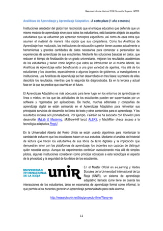 Resumen Informe Horizon 2016 Educación Superior. INTEF.
11
Analíticas de Aprendizaje y Aprendizaje Adaptativo - A corto plazo (1 año o menos)
Instituciones alrededor del globo han reconocido que el enfoque educativo que defiende que un
mismo modelo de aprendizaje sirve para todos los estudiantes, está bastante alejado de aquellos
estudiantes que se esfuerzan por aprender conceptos específicos, así como de esos otros que
asumen el material de manera más rápida que sus compañeros. Como las Analíticas de
Aprendizaje han madurado, las instituciones de educación superior tienen acceso actualmente a
herramientas y grandes cantidades de datos necesarios para comenzar a personalizar las
experiencias de aprendizaje de sus estudiantes. Mediante las soluciones basadas en datos, que
reducen el tiempo de finalización de un grado universitario, mejoran los resultados académicos
de los estudiantes y tienen como objetivo que estos se introduzcan en el mundo laboral, las
Analíticas de Aprendizaje están beneficiando a una gran variedad de agentes, más allá de los
estudiantes y los docentes, especialmente a algunos órganos de gobiernos, a investigadores e
instituciones. Las Analíticas de Aprendizaje se han desarrollado en tres fases: la primera de ellas
describía los resultados, mientras que la segunda los diagnosticaba. Es en la tercera y actual
fase en la que se predice que ocurrirá en el futuro.
El Aprendizaje Adaptativo es más adecuado para tener lugar en los entornos de aprendizaje en
línea o mixtos, en los que las actividades de los estudiantes pueden ser supervisadas por un
software y registradas por aplicaciones. De hecho, muchas editoriales y compañías de
aprendizaje digital se están centrando en el Aprendizaje Adaptativo para reinventar sus
principales servicios de desarrollo de libros de texto y otros contenidos para el aprendizaje. Y los
resultados iniciales son prometedores. Por ejemplo, Pearson se ha asociado con Knewton para
desarrollar MyLab & Mastering, McGraw-Hill lanzó ALEKS, y MacMillan ofrece acceso a la
tecnología adaptativa PrepU.
En la Universidad Abierta del Reino Unido se están usando algoritmos para monitorizar la
cantidad de esfuerzo que los estudiantes hacen en sus estudios. Mediante el análisis del historial
de lectura que hacen los estudiantes de sus libros de texto digitales y la implicación que
demuestran tener con las plataformas de aprendizaje, los docentes son capaces de distinguir
quién necesita apoyo. Aunque los experimentos continúan evolucionando más allá de simples
pilotos, algunas instituciones consideran como principal obstáculo a esta tecnología el aspecto
de la privacidad y la seguridad de los datos de los estudiantes.
En el Máster Oficial en e-Learning y Redes
Sociales de la Universidad Internacional de La
Rioja (UNIR), un sistema de aprendizaje
adaptativo llamado iLime tiene en cuenta las
interacciones de los estudiantes, tanto en escenarios de aprendizaje formal como informal, lo
que permite a los docentes generar un aprendizaje personalizado para cada alumno.
http://research.unir.net/blog/proyecto-ilime/?lang=es
 