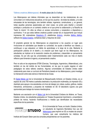 Resumen Informe Horizon 2016 Educación Superior. INTEF.
13
Talleres creativos (Makerspaces) - A medio plazo (de 2 a 3 años)
Los Makerspaces son talleres informales que se desarrollan en las instalaciones de una
comunidad o en instituciones educativas, en los que los usuarios - de todas las edades, y no sólo
entusiastas de las tecnologías, sino también artistas, ingenieros, constructores, y, en general,
todas aquellas personas apasionadas por crear cosas- se juntan para diseñar y concebir
prototipos o productos en un contexto creativo en el que prima la colaboración y la filosofía de
“hazlo tú mismo”. En ellos se ofrece un acceso comunitario y cooperativo a dispositivos y
suministros. Y es que estos talleres creativos pueden constar de un equipamiento que incluye
impresoras 3D, ordenadores Raspberry Pi, plataformas Arduino, circuitos MaKey MaKey,
software de Adobe Creative, cortadoras láser y máquinas de coser.
El propósito general de los Makerspaces es proporcionar a los usuarios un lugar para
involucrarse en actividades que desaten su curiosidad, los ayude a identificar sus deseos, y
contribuyan a que adquieran un hábito de aprendizaje a lo largo de la vida. Mediante la
participación práctica en el diseño y la creación que tiene lugar en los Makerspaces, los
estudiantes se implican en la resolución creativa de problemas y desarrollan un pensamiento
complejo. Es por ello que las universidades están implementando cada vez más el diseño
reflexivo para fomentar el ingenio y el pensamiento creativo.
Pero no sólo en las asignaturas STEM (Ciencias, Tecnologías, Ingenierías y Matemáticas), sino
también en las del ámbito de las Humanidades, en las que no puede negarse el valor
pedagógico de estos talleres creativos. Algunas universidades de Estados Unidos están
colaborando para crear un currículo de Periodismo basado en los Makerspaces y para investigar
la intersección entre esta ciencia e Internet de las Cosas.
El Digital Media Lab de la Universidad de Massachusetts Amherst, en Estados Unidos, es un
espacio de unos 750 metros cuadrados destinado a la producción multimedia y la impresión 3D y
diseñado para apoyar a los estudiantes a la hora de trabajar con vídeos, audios, gráficos, medios
interactivos, animaciones y proyectos de modelado en 3D. El laboratorio supone una gran
oportunidad para trabajar de manera interdisciplinar.
Mediante una asociación con el Maker Lab de la Universidad Cristiana de Abilene, en Texas,
Estados Unidos, los estudiantes graduados en Terapia Ocupacional imprimieron y ensamblaron
prótesis de manos, haciendo modificaciones a medida que identificaban las necesidades
específicas de los pacientes.
En la Universidad de Texas, en Austin, Estados Unidos,
un estudiante de Ingeniería Biomédica hizo uso del
Makerspace para imprimir en 3D un modelo de corazón
humano, que usan actualmente los médicos del
Instituto del Corazón Seton para las consultas preoperatorias con los pacientes.
 