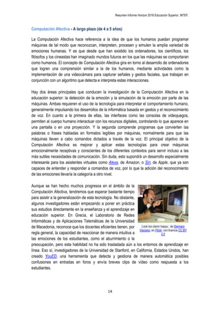 Resumen Informe Horizon 2016 Educación Superior. INTEF.
14
Computación Afectiva - A largo plazo (de 4 a 5 años)
La Computación Afectiva hace referencia a la idea de que los humanos puedan programar
máquinas de tal modo que reconozcan, interpreten, procesen y simulen la amplia variedad de
emociones humanas. Y es que desde que han existido los ordenadores, los científicos, los
filósofos y los cineastas han imaginado mundos futuros en los que las máquinas se comportaran
como humanos. El concepto de Computación Afectiva gira en torno al desarrollo de ordenadores
que logren una comprensión similar a la de los humanos, mediante actividades como la
implementación de una videocámara para capturar señales y gestos faciales, que trabajan en
conjunción con un algoritmo que detecta e interpreta estas interacciones.
Hay dos áreas principales que conducen la investigación de la Computación Afectiva en la
educación superior: la detección de la emoción y la simulación de la emoción por parte de las
máquinas. Ambas requieren el uso de la tecnología para interpretar el comportamiento humano,
generalmente impulsando los desarrollos de la informática basada en gestos y el reconocimiento
de voz. En cuanto a la primera de ellas, las interfaces como las consolas de videojuegos,
permiten al cuerpo humano interactuar con los recursos digitales, controlando lo que aparece en
una pantalla o en una proyección. Y la segunda comprende programas que convierten las
palabras o frases habladas en formatos legibles por máquinas, normalmente para que las
máquinas lleven a cabo comandos dictados a través de la voz. El principal objetivo de la
Computación Afectiva es mejorar y aplicar estas tecnologías para crear máquinas
emocionalmente receptivas y conscientes de los diferentes contextos para servir incluso a las
más sutiles necesidades de comunicación. Sin duda, esto supondrá un desarrollo especialmente
interesante para los asistentes virtuales como Alexa, de Amazon, o Siri, de Apple, que ya son
capaces de entender y responder a comandos de voz, por lo que la adición del reconocimiento
de las emociones llevaría la categoría a otro nivel.
Aunque se han hecho muchos progresos en el ámbito de la
Computación Afectiva, tendremos que esperar bastante tiempo
para asistir a la generalización de esta tecnología. No obstante,
algunos investigadores están empezando a poner en práctica
sus estudios directamente en la enseñanza y el aprendizaje en
educación superior. En Grecia, el Laboratorio de Redes
Informáticas y de Aplicaciones Telemáticas de la Universidad
de Macedonia, reconoce que los docentes eficientes tienen, por
regla general, la capacidad de reaccionar de manera intuitiva a
las emociones de los estudiantes, como el aburrimiento o la
preocupación, pero esta habilidad no ha sido trasladada aún a los entornos de aprendizaje en
línea. Eso sí, investigadores de la Universidad de Stanford, en California, Estados Unidos, han
creado YouED, una herramienta que detecta y gestiona de manera automática posibles
confusiones en entradas en foros y envía breves clips de vídeo como respuesta a los
estudiantes.
Look too damn happy, de Gennaro
Visciano, en Flickr, con licencia CC BY
2.0
 