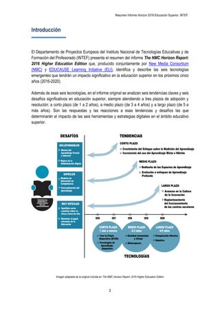 Resumen Informe Horizon 2016 Educación Superior. INTEF.
2
Introducción
El Departamento de Proyectos Europeos del Instituto Nacional de Tecnologías Educativas y de
Formación del Profesorado (INTEF) presenta el resumen del informe The NMC Horizon Report:
2016 Higher Education Edition que, producido conjuntamente por New Media Consortium
(NMC) y EDUCAUSE Learning Initiative (ELI), identifica y describe las seis tecnologías
emergentes que tendrán un impacto significativo en la educación superior en los próximos cinco
años (2016-2020).
Además de esas seis tecnologías, en el informe original se analizan seis tendencias claves y seis
desafíos significativos en educación superior, siempre atendiendo a tres plazos de adopción y
resolución: a corto plazo (de 1 a 2 años), a medio plazo (de 3 a 4 años) y a largo plazo (de 5 a
más años). Son las respuestas y las reacciones a esas tendencias y desafíos las que
determinarán el impacto de las seis herramientas y estrategias digitales en el ámbito educativo
superior.
Imagen adaptada de la original incluida en The NMC Horizon Report: 2016 Higher Education Edition
 