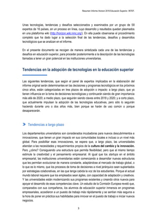 Resumen Informe Horizon 2016 Educación Superior. INTEF.
3
Unas tecnologías, tendencias y desafíos seleccionados y examinados por un grupo de 58
expertos de 16 países, en un proceso en línea, cuyo desarrollo y resultados quedan plasmados
en una plataforma wiki (http://horizon.wiki.nmc.org/). En ella puede observarse el procedimiento
completo que ha dado lugar a la selección final de las tendencias, desafíos y desarrollos
tecnológicos que se analizan en el informe.
En el presente documento se recogen de manera sintetizada cada una de las tendencias y
desafíos en educación superior, para proceder posteriormente a la descripción de las tecnologías
llamadas a tener un gran potencial en las instituciones universitarias.
Tendencias en la adopción de tecnologías en la educación superior
Las siguientes tendencias, que según el panel de expertos implicados en la elaboración del
informe original serán determinantes en las decisiones y programas tecnológicos en los próximos
cinco años, están categorizadas en tres plazos de adopción o impacto: a largo plazo, que ya
tienen influencia en la toma de decisiones tecnológicas y continuarán siendo de gran importancia
más allá de 2020; a medio plazo, que seguirán siendo claves entre 2018 y 2020; y a corto plazo,
que actualmente impulsan la adopción de las tecnologías educativas, pero sólo lo seguirán
haciendo durante uno o dos años más, bien porque se harán de uso común o porque
desaparecerán.
Tendencias a largo plazo
Los departamentos universitarios son considerados incubadoras para nuevos descubrimientos e
innovaciones, que tienen un gran impacto en sus comunidades locales e incluso a un nivel más
global. Para posibilitar esas innovaciones, se espera que, a largo plazo, las universidades
atiendan a las necesidades y requerimientos propios de la cultura del cambio y la innovación.
Pero ¿cómo? Consiguiendo una estructura que permita flexibilidad, pero que al mismo tiempo
estimule la creatividad y el pensamiento empresarial. Al igual que los startups en el ámbito
empresarial, las instituciones universitarias están comenzando a desarrollar nuevas estructuras
que les permitan evolucionar de manera constante, adaptándose al mercado de trabajo global, o
lo que es lo mismo, que los procesos de toma de decisiones a nivel jerárquico sean suplantados
por estrategias colaborativas, en las que tenga cabida la voz de los estudiantes. Porque el actual
mundo laboral requiere que los empleados sean ágiles, con capacidad de adaptación y creativos.
Y las universidades están modernizando sus programas existentes y creando otros nuevos para
apoyar el desarrollo de esas competencias clave. Un estudio de la Comisión Europea reveló que,
comparados con sus compañeros, los alumnos de educación superior inmersos en programas
empresariales, accedieron a un puesto de trabajo más rápidamente y se sentían más seguros a
la hora de poner en práctica sus habilidades para innovar en el puesto de trabajo e iniciar nuevos
negocios.
 